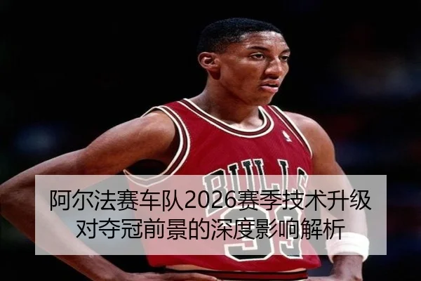 阿尔法赛车队2026赛季技术升级对夺冠前景的深度影响解析