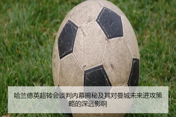 哈兰德英超转会谈判内幕揭秘及其对曼城未来进攻策略的深远影响